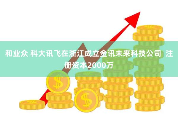 和业众 科大讯飞在浙江成立金讯未来科技公司  注册资本2000万