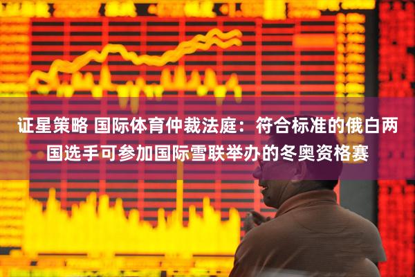 证星策略 国际体育仲裁法庭：符合标准的俄白两国选手可参加国际雪联举办的冬奥资格赛