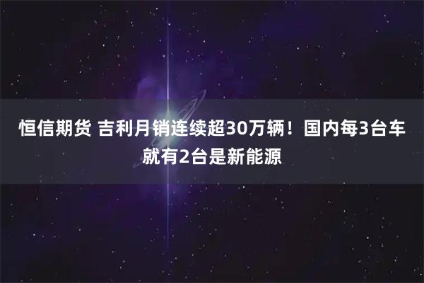 恒信期货 吉利月销连续超30万辆！国内每3台车就有2台是新能源
