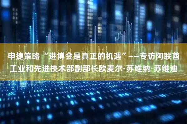 申捷策略 “进博会是真正的机遇”——专访阿联酋工业和先进技术部副部长欧麦尔·苏维纳·苏维迪