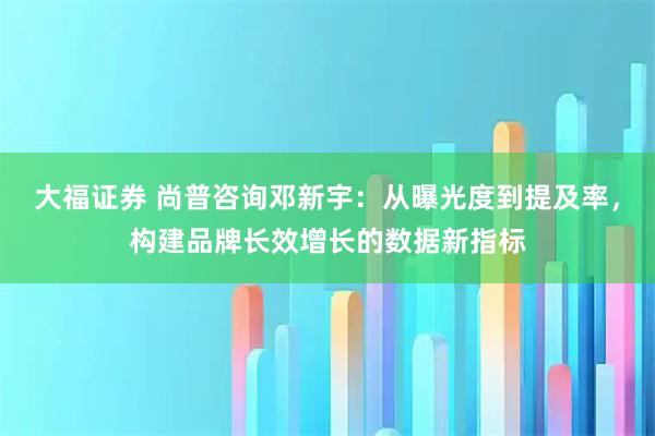 大福证券 尚普咨询邓新宇：从曝光度到提及率，构建品牌长效增长的数据新指标