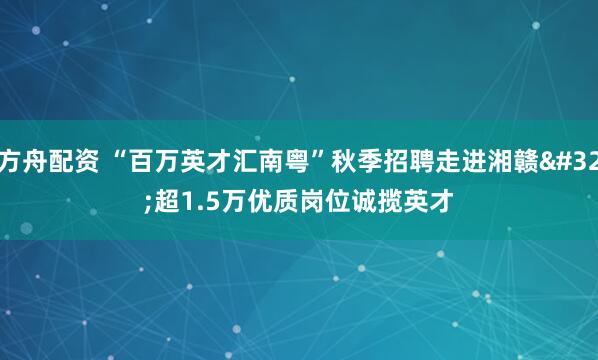 方舟配资 “百万英才汇南粤”秋季招聘走进湘赣 超1.5万优质岗位诚揽英才