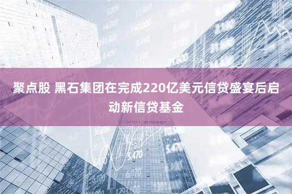 聚点股 黑石集团在完成220亿美元信贷盛宴后启动新信贷基金
