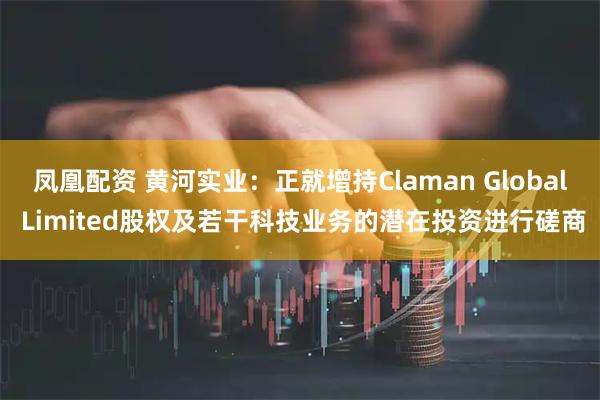 凤凰配资 黄河实业：正就增持Claman Global Limited股权及若干科技业务的潜在投资进行磋商