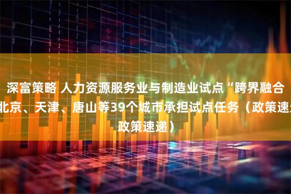 深富策略 人力资源服务业与制造业试点“跨界融合” 北京、天津、唐山等39个城市承担试点任务（政策速递）