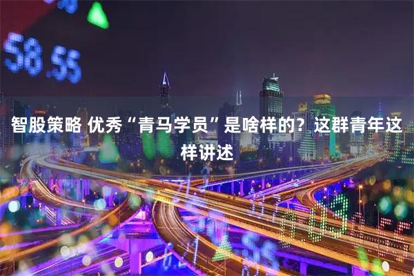智股策略 优秀“青马学员”是啥样的？这群青年这样讲述