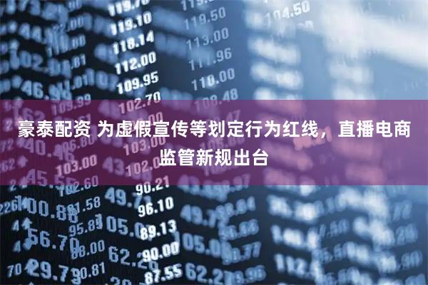 豪泰配资 为虚假宣传等划定行为红线，直播电商监管新规出台