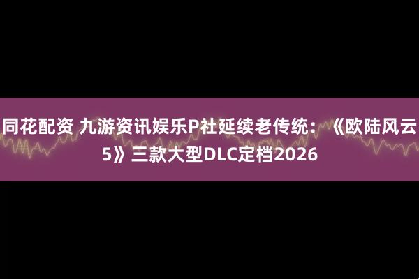 同花配资 九游资讯娱乐P社延续老传统：《欧陆风云5》三款大型DLC定档2026