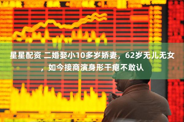 星星配资 二婚娶小10多岁娇妻，62岁无儿无女，如今接商演身形干瘪不敢认